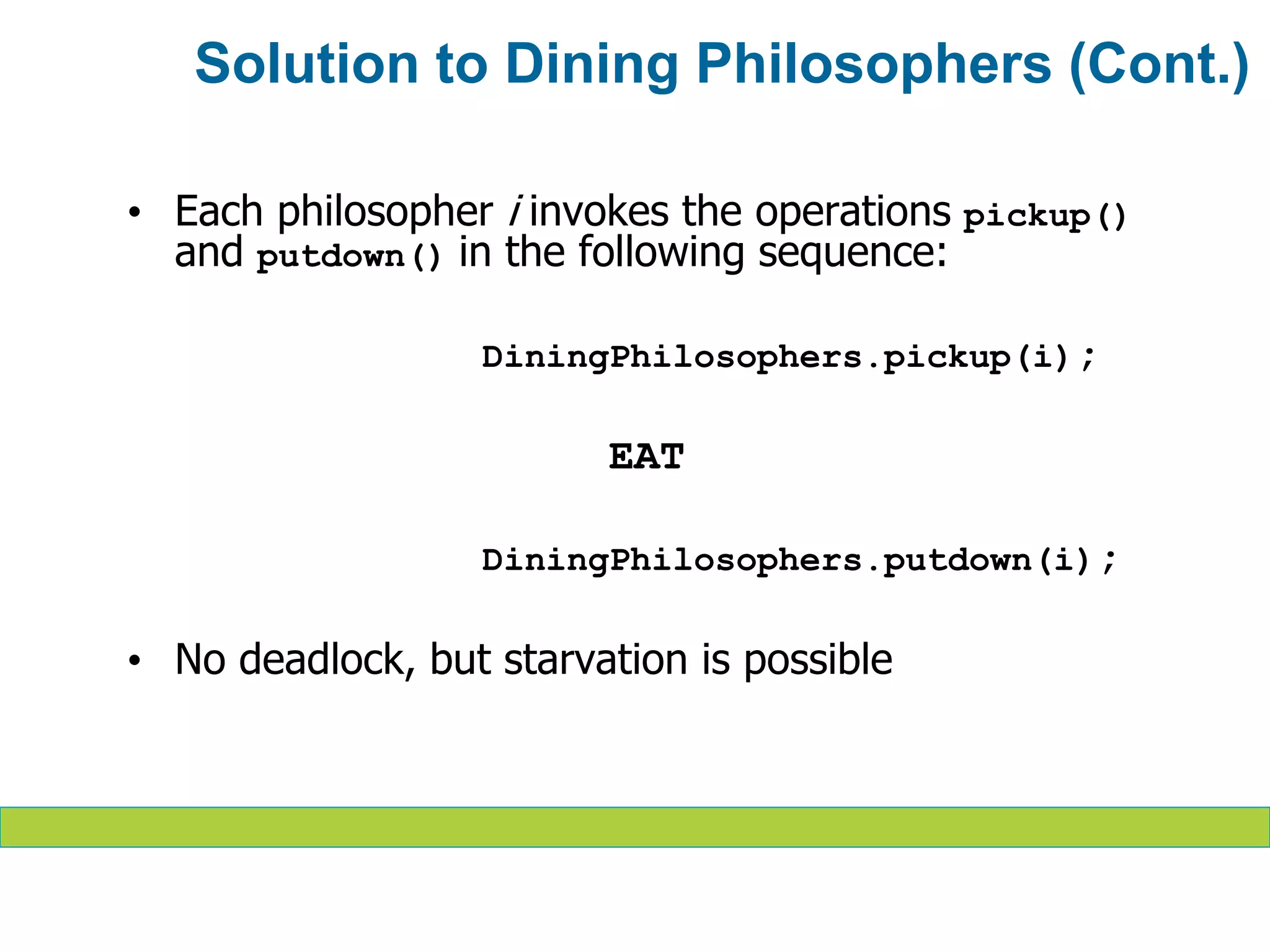 • Each philosopher i invokes the operations pickup()
and putdown() in the following sequence:
DiningPhilosophers.pickup(i);
EAT
DiningPhilosophers.putdown(i);
• No deadlock, but starvation is possible
Solution to Dining Philosophers (Cont.)
 