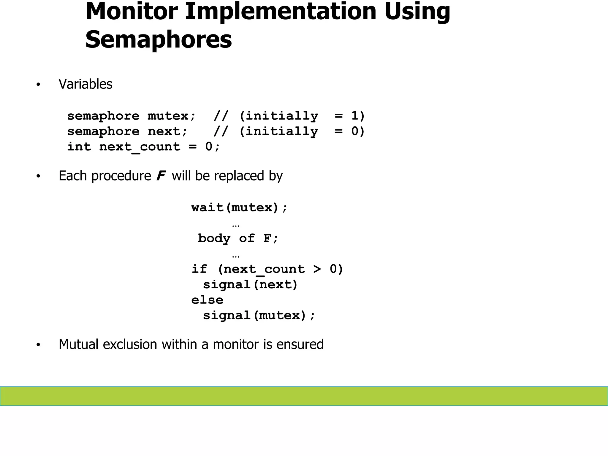 Monitor Implementation Using
Semaphores
• Variables
semaphore mutex; // (initially = 1)
semaphore next; // (initially = 0)
int next_count = 0;
• Each procedure F will be replaced by
wait(mutex);
…
body of F;
…
if (next_count > 0)
signal(next)
else
signal(mutex);
• Mutual exclusion within a monitor is ensured
 