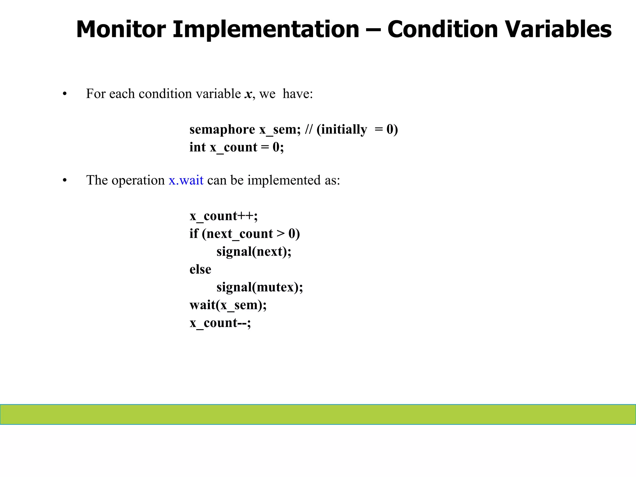 Monitor Implementation – Condition Variables
• For each condition variable x, we have:
semaphore x_sem; // (initially = 0)
int x_count = 0;
• The operation x.wait can be implemented as:
x_count++;
if (next_count > 0)
signal(next);
else
signal(mutex);
wait(x_sem);
x_count--;
 
