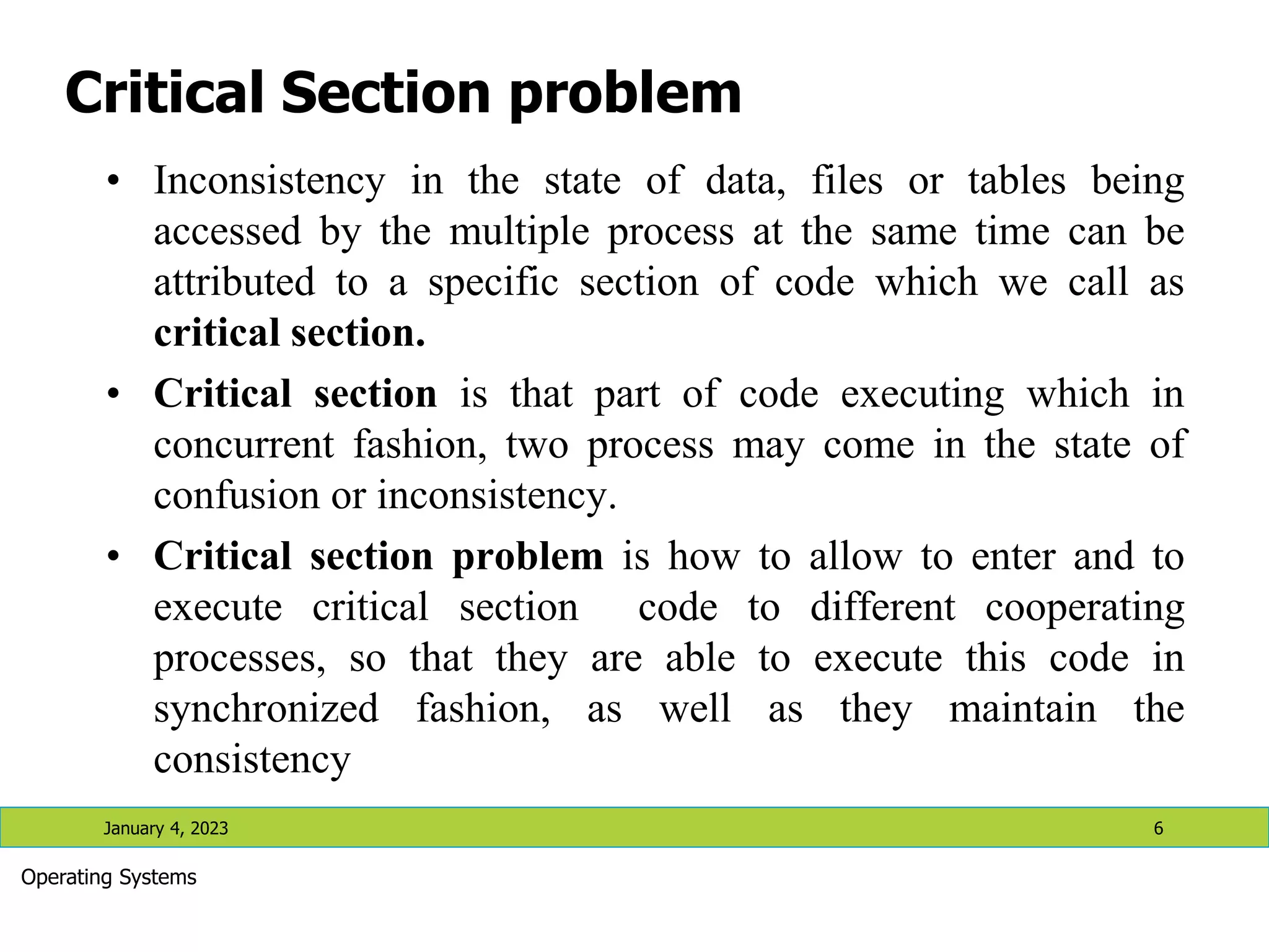 Critical Section problem
• Inconsistency in the state of data, files or tables being
accessed by the multiple process at the same time can be
attributed to a specific section of code which we call as
critical section.
• Critical section is that part of code executing which in
concurrent fashion, two process may come in the state of
confusion or inconsistency.
• Critical section problem is how to allow to enter and to
execute critical section code to different cooperating
processes, so that they are able to execute this code in
synchronized fashion, as well as they maintain the
consistency
January 4, 2023 6
Operating Systems
 