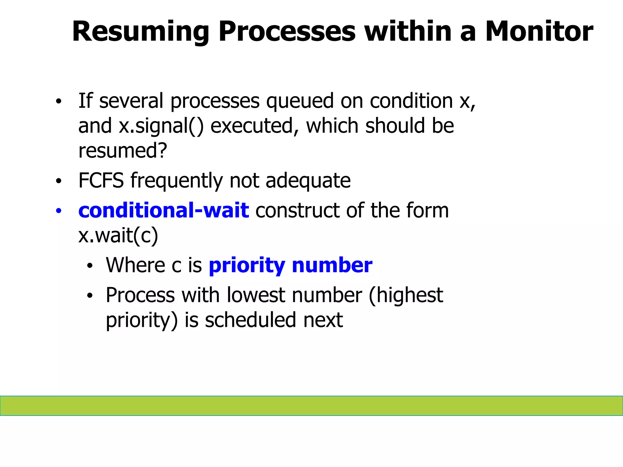 Resuming Processes within a Monitor
• If several processes queued on condition x,
and x.signal() executed, which should be
resumed?
• FCFS frequently not adequate
• conditional-wait construct of the form
x.wait(c)
• Where c is priority number
• Process with lowest number (highest
priority) is scheduled next
 