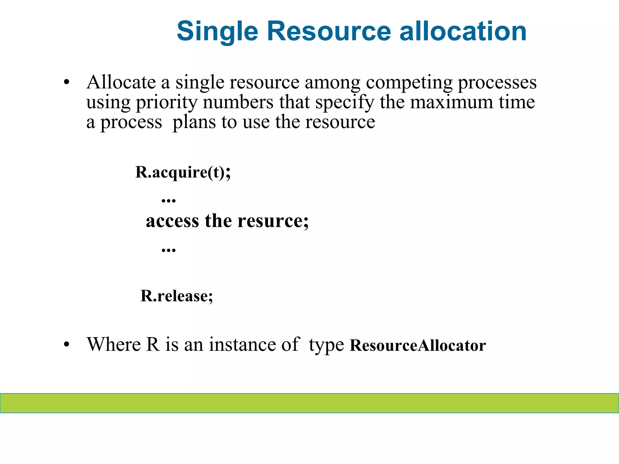 • Allocate a single resource among competing processes
using priority numbers that specify the maximum time
a process plans to use the resource
R.acquire(t);
...
access the resurce;
...
R.release;
• Where R is an instance of type ResourceAllocator
Single Resource allocation
 