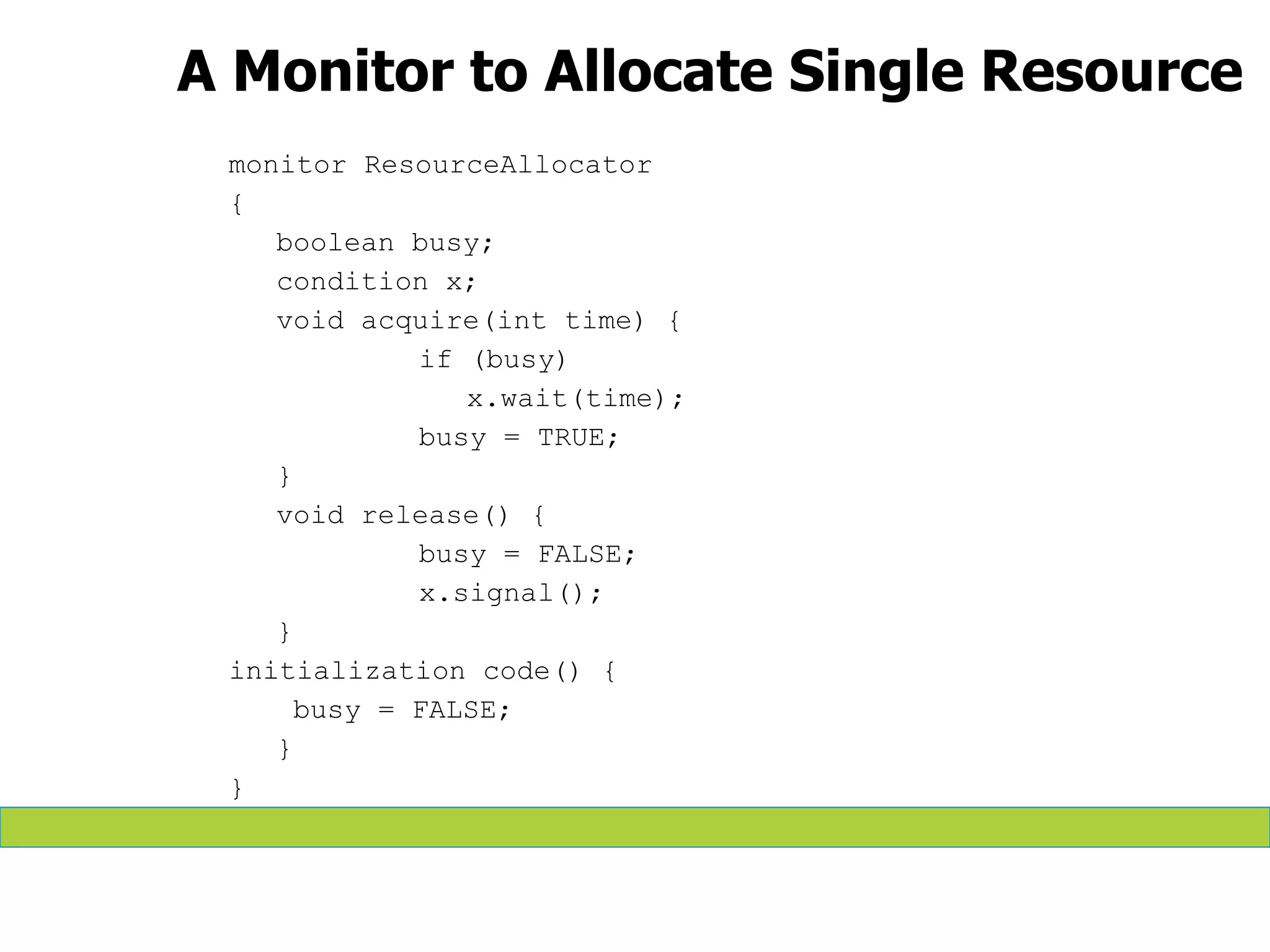 A Monitor to Allocate Single Resource
monitor ResourceAllocator
{
boolean busy;
condition x;
void acquire(int time) {
if (busy)
x.wait(time);
busy = TRUE;
}
void release() {
busy = FALSE;
x.signal();
}
initialization code() {
busy = FALSE;
}
}
 