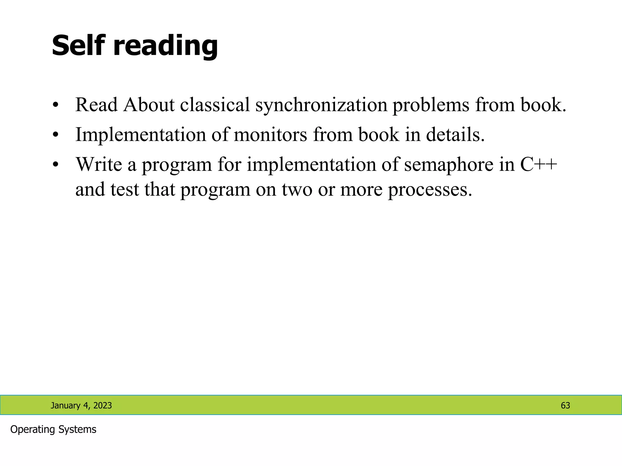 Self reading
• Read About classical synchronization problems from book.
• Implementation of monitors from book in details.
• Write a program for implementation of semaphore in C++
and test that program on two or more processes.
January 4, 2023 63
Operating Systems
 