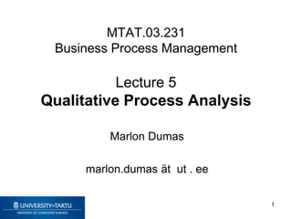 MTAT.03.231
Business Process Management
Lecture 5
Qualitative Process Analysis
Marlon Dumas
marlon.dumas ät ut . ee
1
 