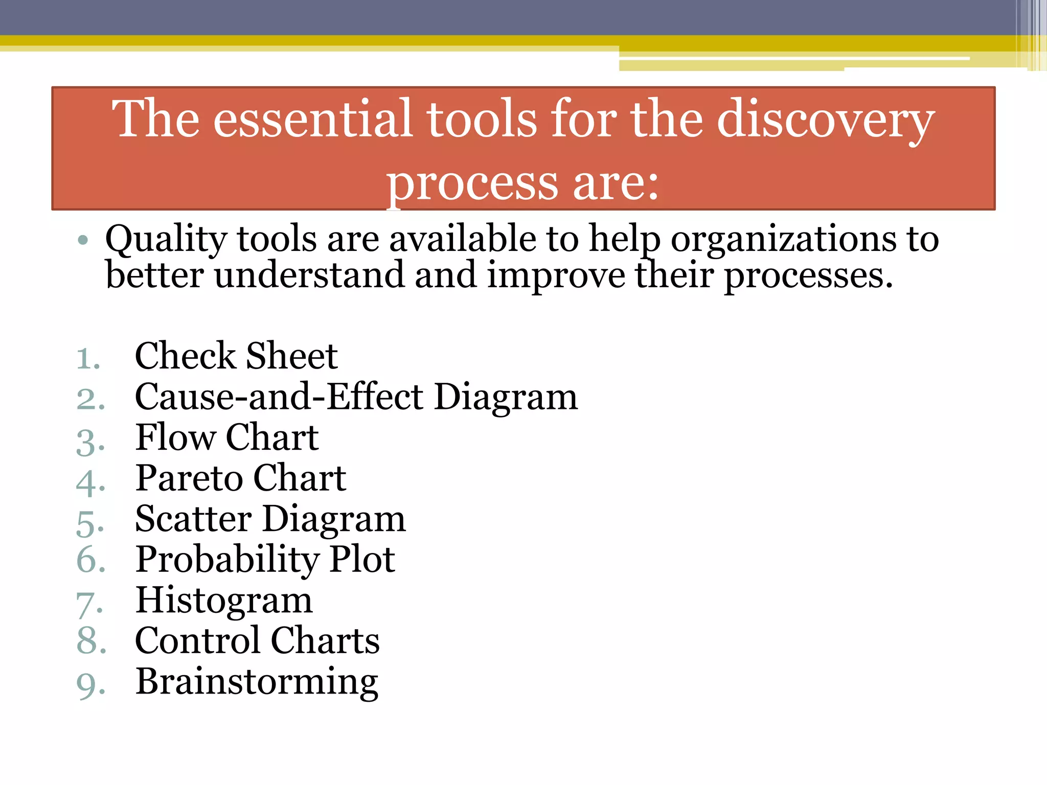 The essential tools for the discovery
process are:
• Quality tools are available to help organizations to
better understand and improve their processes.
1. Check Sheet
2. Cause-and-Effect Diagram
3. Flow Chart
4. Pareto Chart
5. Scatter Diagram
6. Probability Plot
7. Histogram
8. Control Charts
9. Brainstorming
 