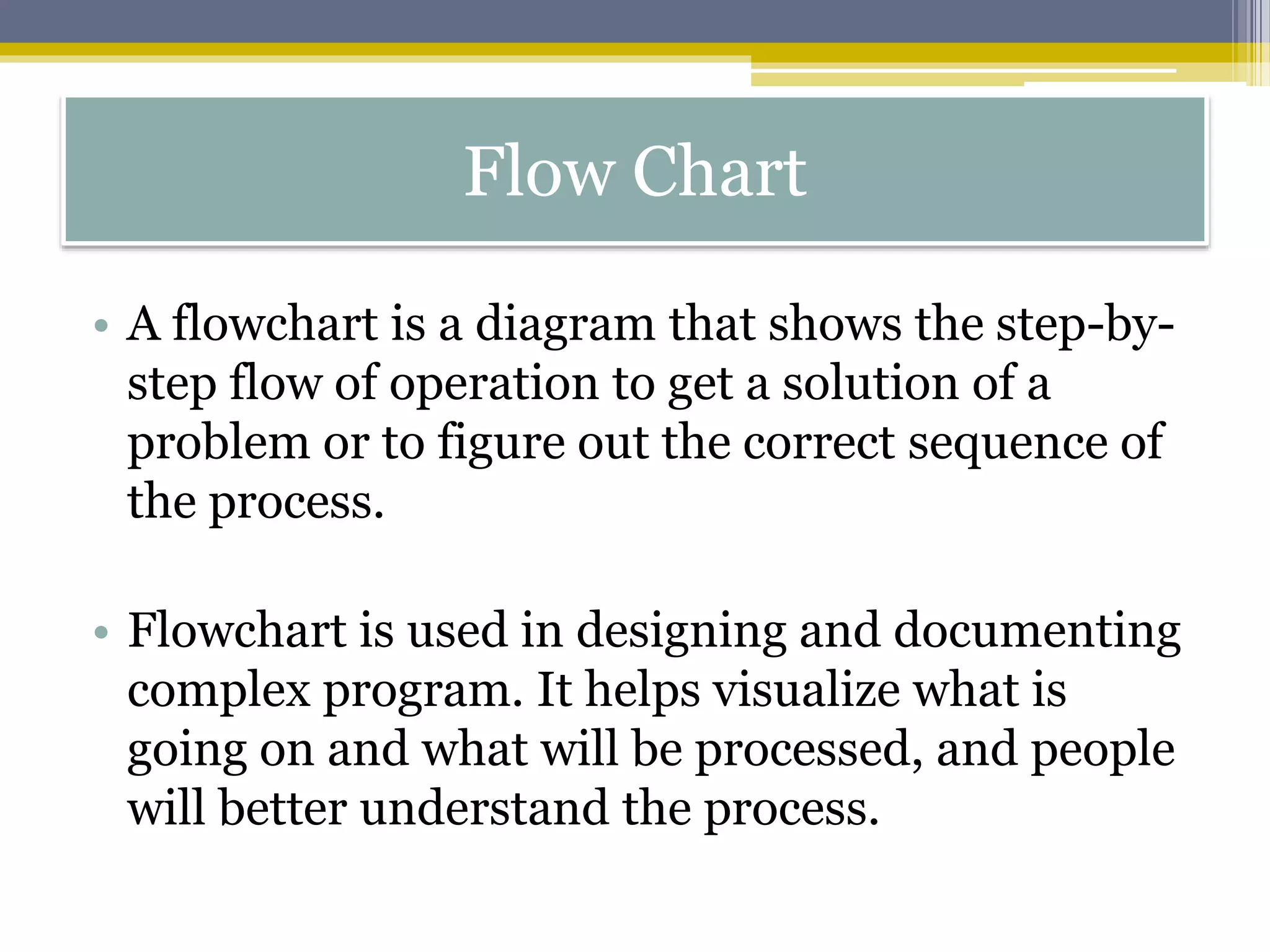• A flowchart is a diagram that shows the step-by-
step flow of operation to get a solution of a
problem or to figure out the correct sequence of
the process.
• Flowchart is used in designing and documenting
complex program. It helps visualize what is
going on and what will be processed, and people
will better understand the process.
Flow Chart
 