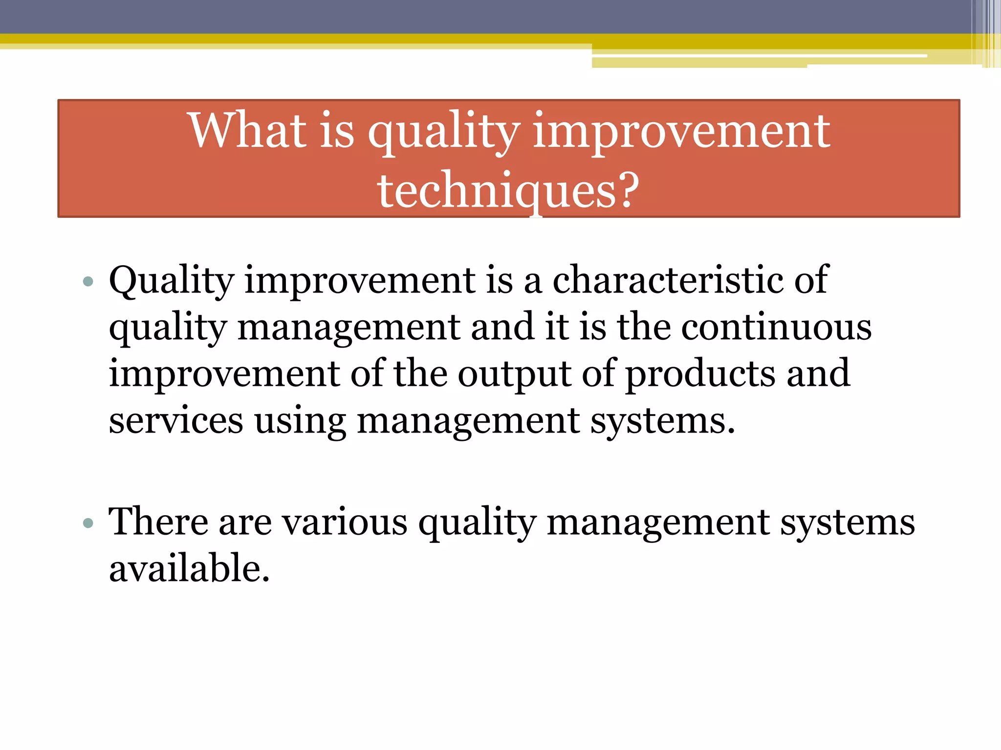 What is quality improvement
techniques?
• Quality improvement is a characteristic of
quality management and it is the continuous
improvement of the output of products and
services using management systems.
• There are various quality management systems
available.
 