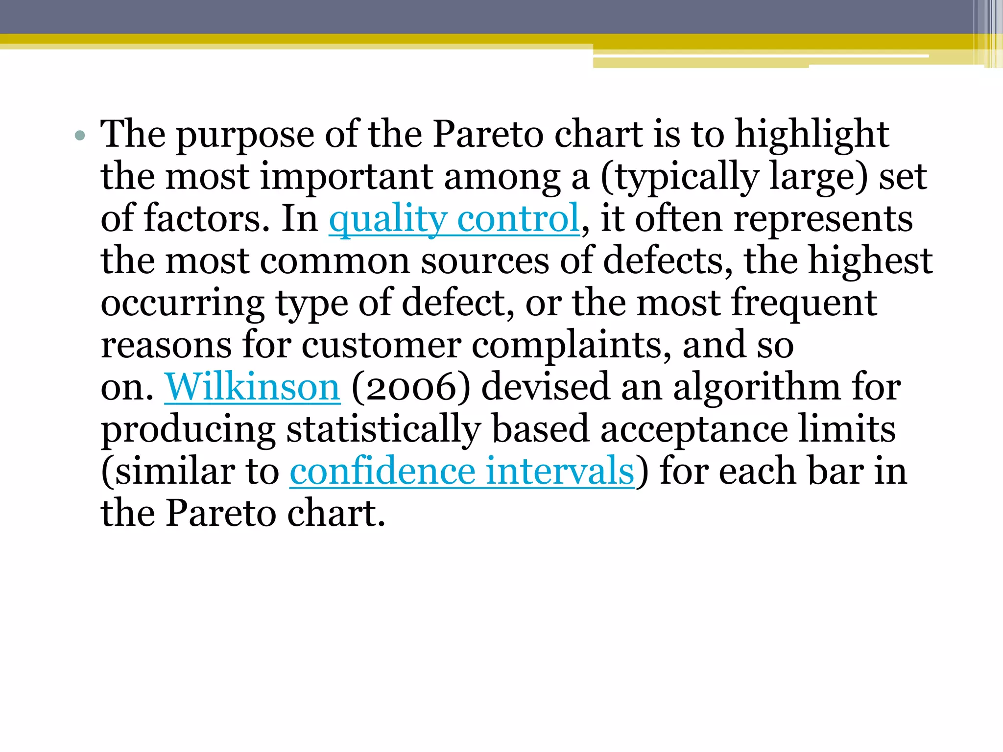 • The purpose of the Pareto chart is to highlight
the most important among a (typically large) set
of factors. In quality control, it often represents
the most common sources of defects, the highest
occurring type of defect, or the most frequent
reasons for customer complaints, and so
on. Wilkinson (2006) devised an algorithm for
producing statistically based acceptance limits
(similar to confidence intervals) for each bar in
the Pareto chart.
 