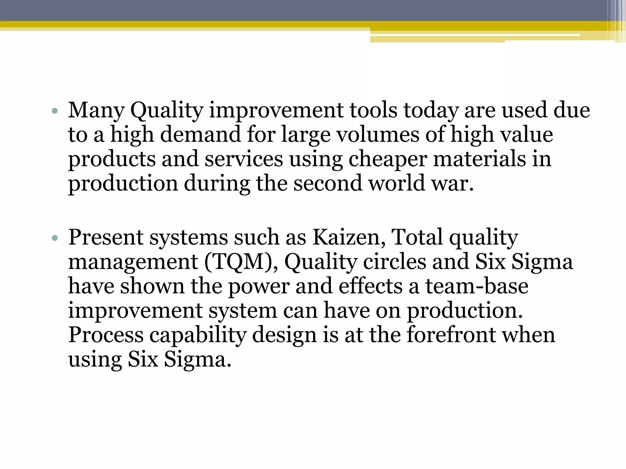 • Many Quality improvement tools today are used due
to a high demand for large volumes of high value
products and services using cheaper materials in
production during the second world war.
• Present systems such as Kaizen, Total quality
management (TQM), Quality circles and Six Sigma
have shown the power and effects a team-base
improvement system can have on production.
Process capability design is at the forefront when
using Six Sigma.
 