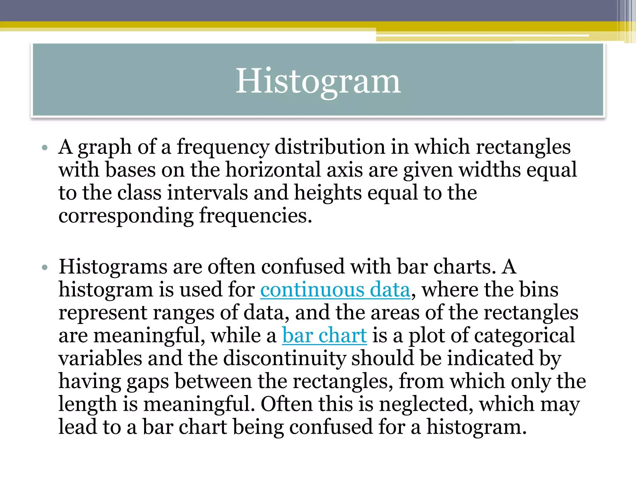 Histogram
• A graph of a frequency distribution in which rectangles
with bases on the horizontal axis are given widths equal
to the class intervals and heights equal to the
corresponding frequencies.
• Histograms are often confused with bar charts. A
histogram is used for continuous data, where the bins
represent ranges of data, and the areas of the rectangles
are meaningful, while a bar chart is a plot of categorical
variables and the discontinuity should be indicated by
having gaps between the rectangles, from which only the
length is meaningful. Often this is neglected, which may
lead to a bar chart being confused for a histogram.
 