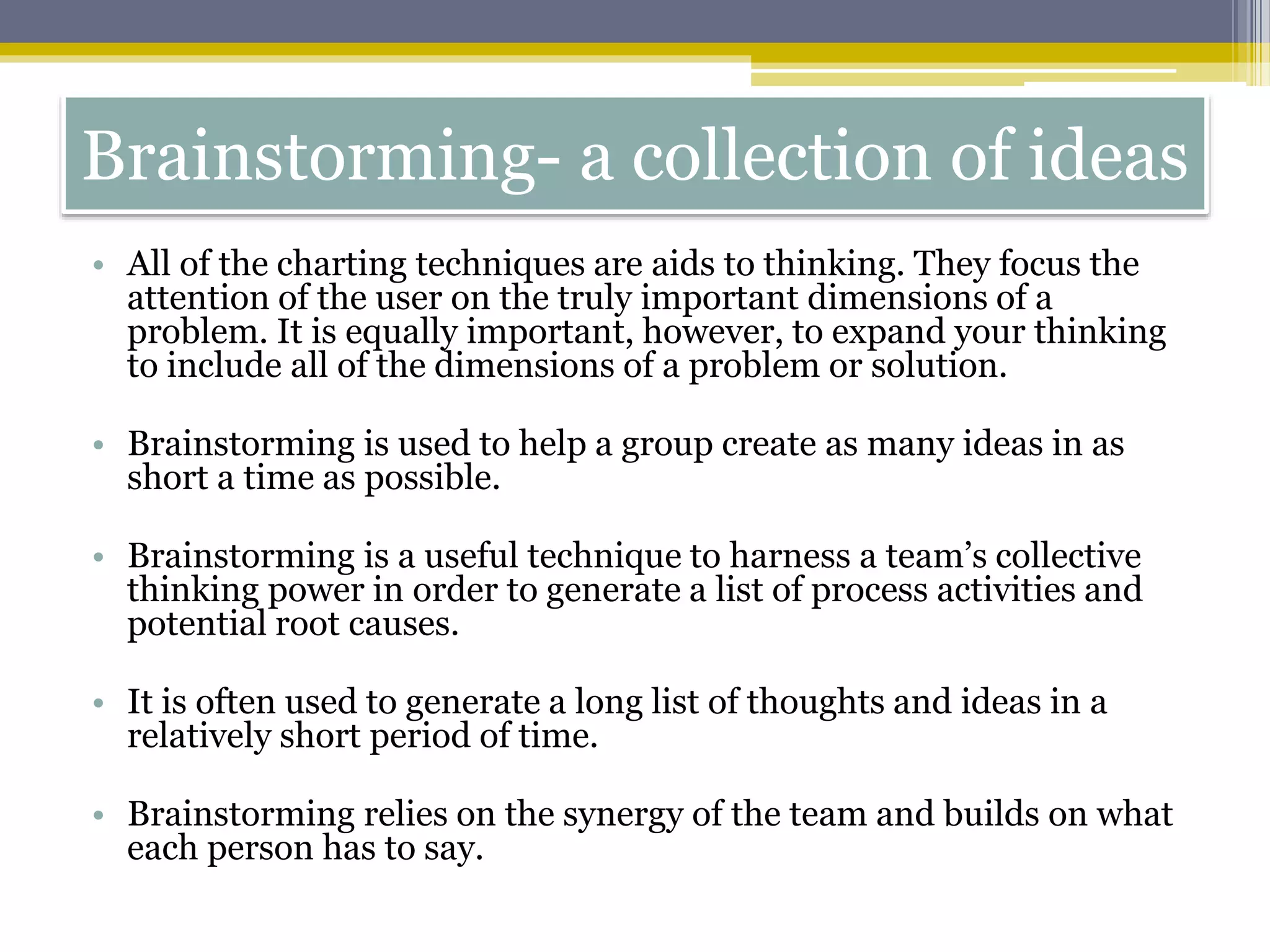 Brainstorming- a collection of ideas
• All of the charting techniques are aids to thinking. They focus the
attention of the user on the truly important dimensions of a
problem. It is equally important, however, to expand your thinking
to include all of the dimensions of a problem or solution.
• Brainstorming is used to help a group create as many ideas in as
short a time as possible.
• Brainstorming is a useful technique to harness a team’s collective
thinking power in order to generate a list of process activities and
potential root causes.
• It is often used to generate a long list of thoughts and ideas in a
relatively short period of time.
• Brainstorming relies on the synergy of the team and builds on what
each person has to say.
 