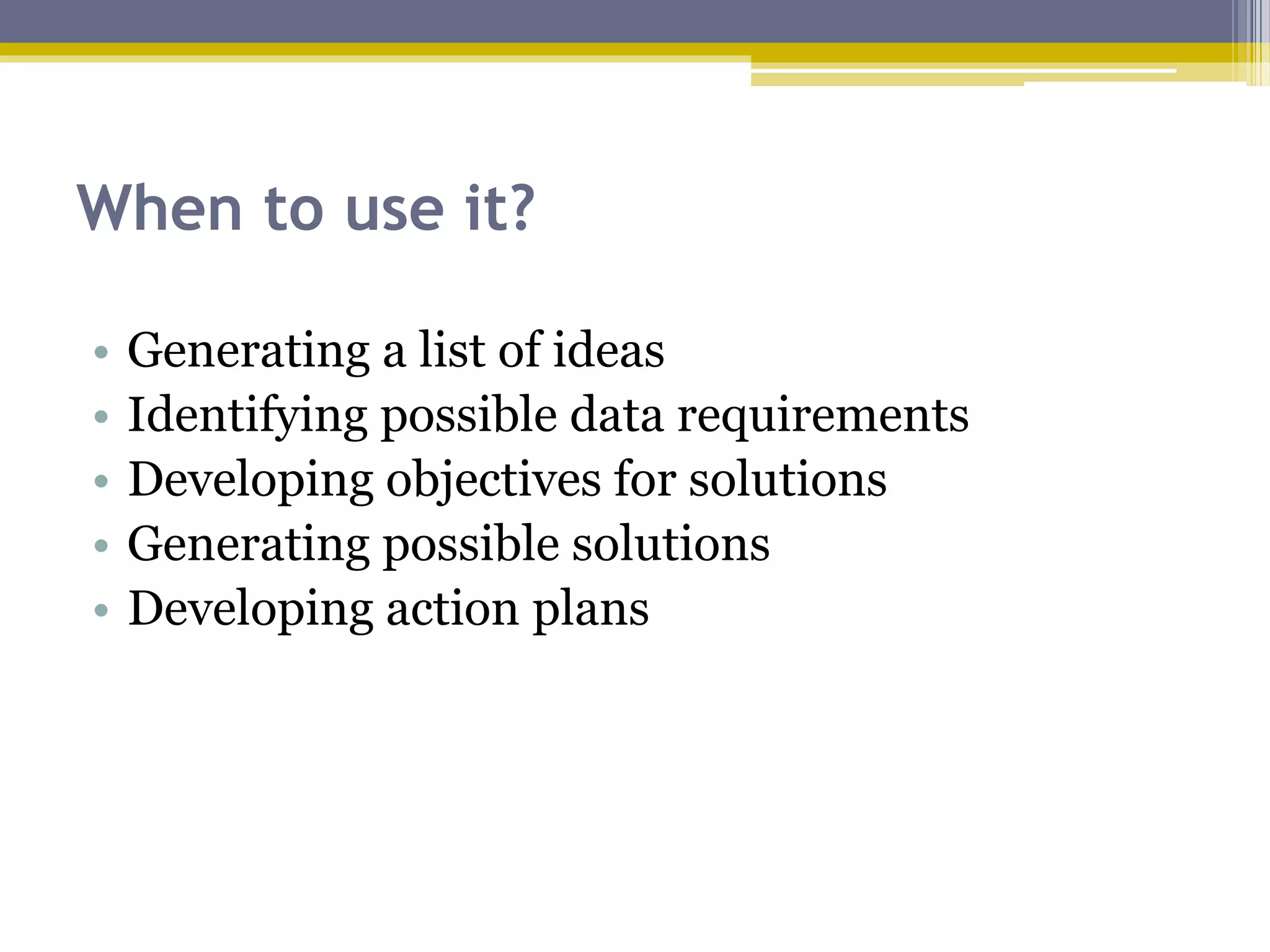 When to use it?
• Generating a list of ideas
• Identifying possible data requirements
• Developing objectives for solutions
• Generating possible solutions
• Developing action plans
 