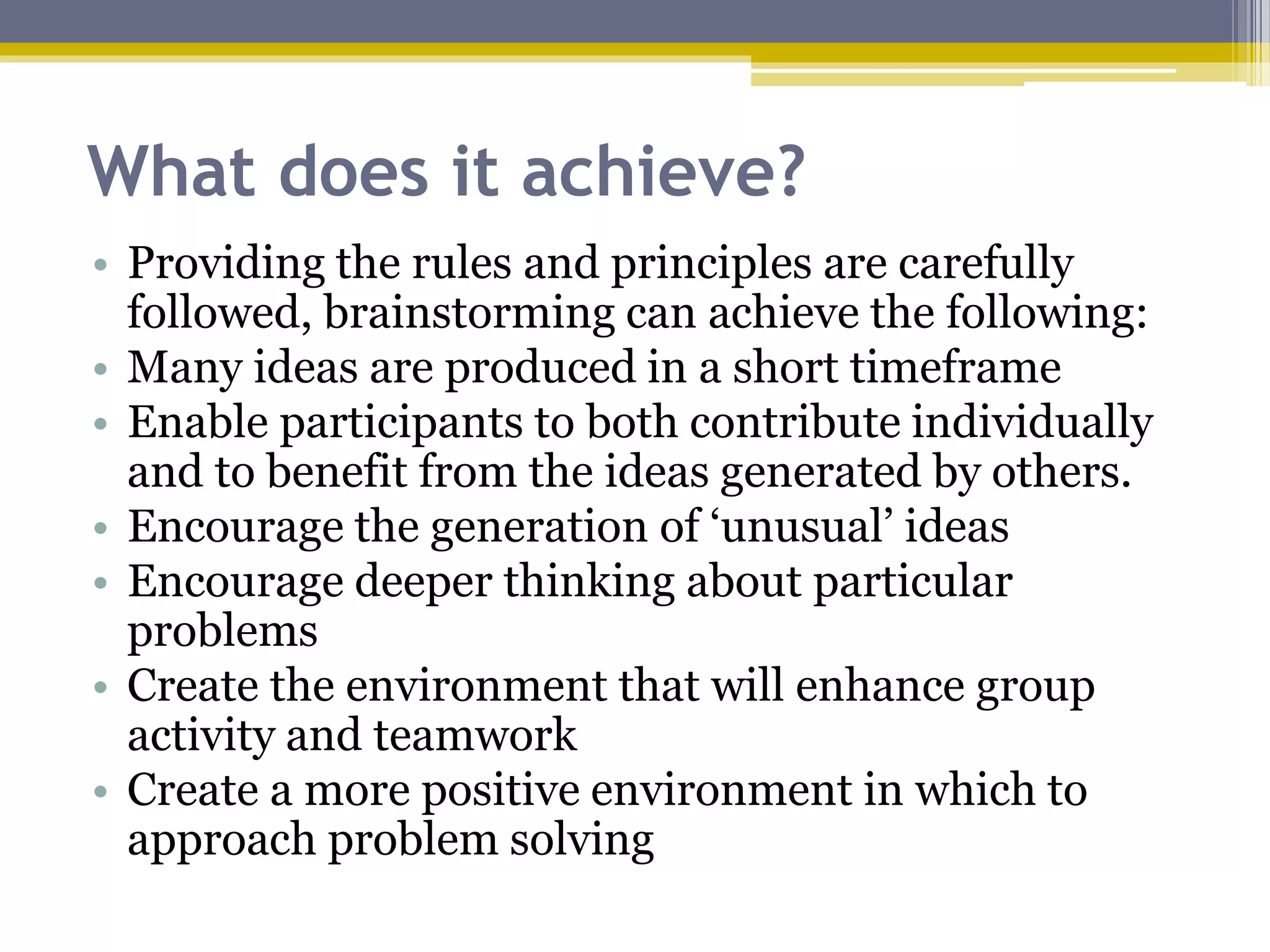 What does it achieve?
• Providing the rules and principles are carefully
followed, brainstorming can achieve the following:
• Many ideas are produced in a short timeframe
• Enable participants to both contribute individually
and to benefit from the ideas generated by others.
• Encourage the generation of ‘unusual’ ideas
• Encourage deeper thinking about particular
problems
• Create the environment that will enhance group
activity and teamwork
• Create a more positive environment in which to
approach problem solving
 