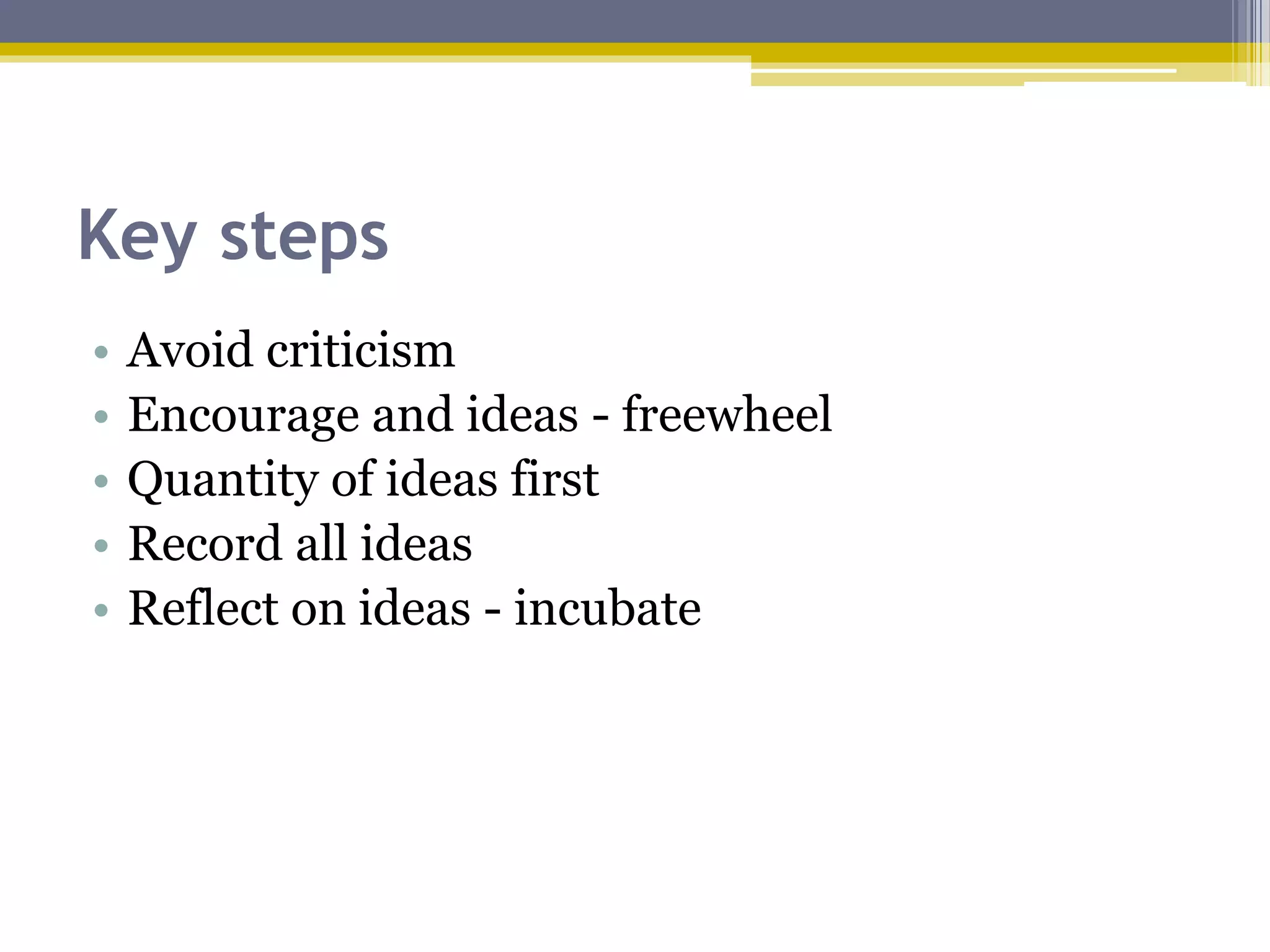Key steps
• Avoid criticism
• Encourage and ideas - freewheel
• Quantity of ideas first
• Record all ideas
• Reflect on ideas - incubate
 