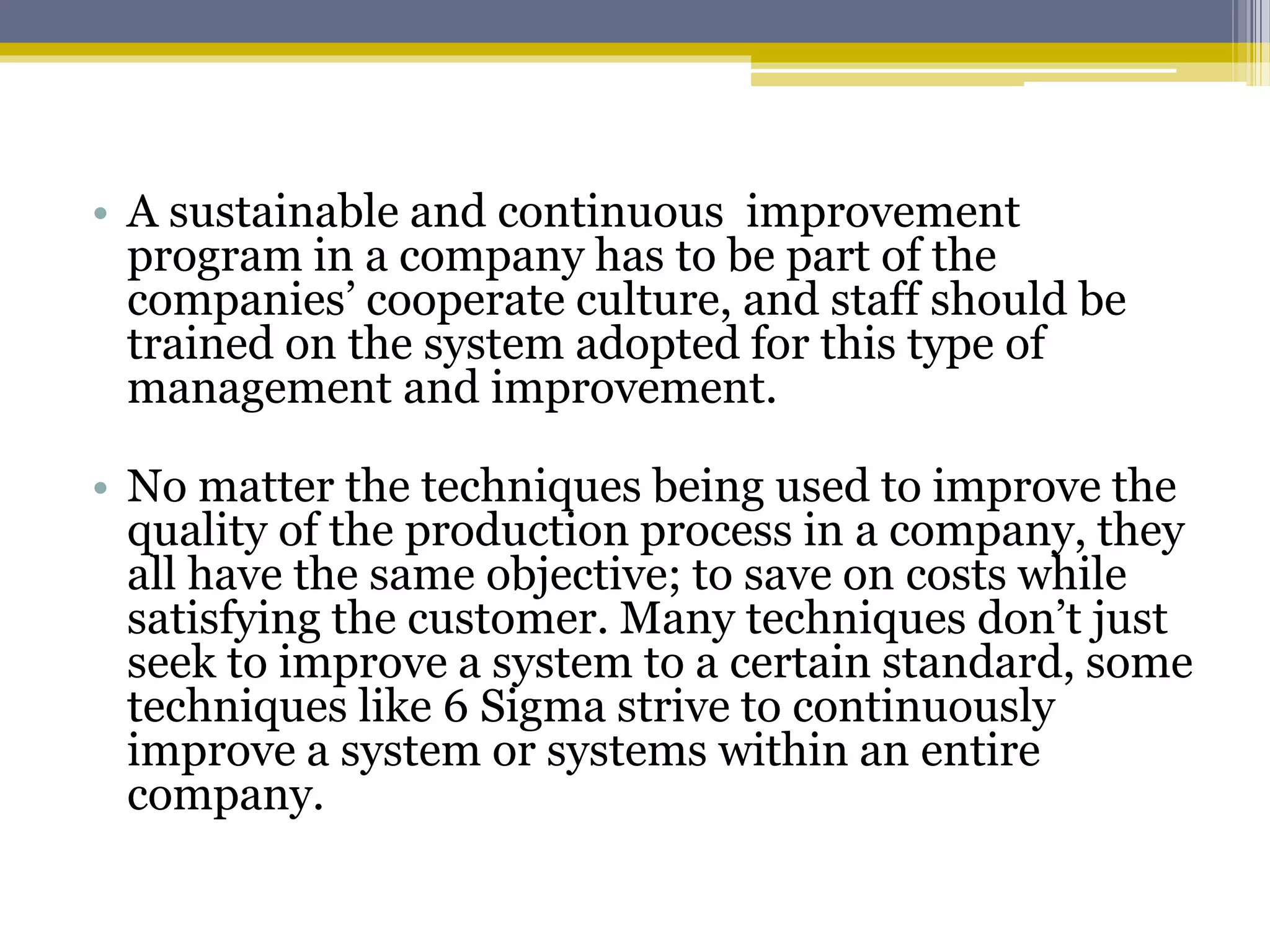 • A sustainable and continuous improvement
program in a company has to be part of the
companies’ cooperate culture, and staff should be
trained on the system adopted for this type of
management and improvement.
• No matter the techniques being used to improve the
quality of the production process in a company, they
all have the same objective; to save on costs while
satisfying the customer. Many techniques don’t just
seek to improve a system to a certain standard, some
techniques like 6 Sigma strive to continuously
improve a system or systems within an entire
company.
 
