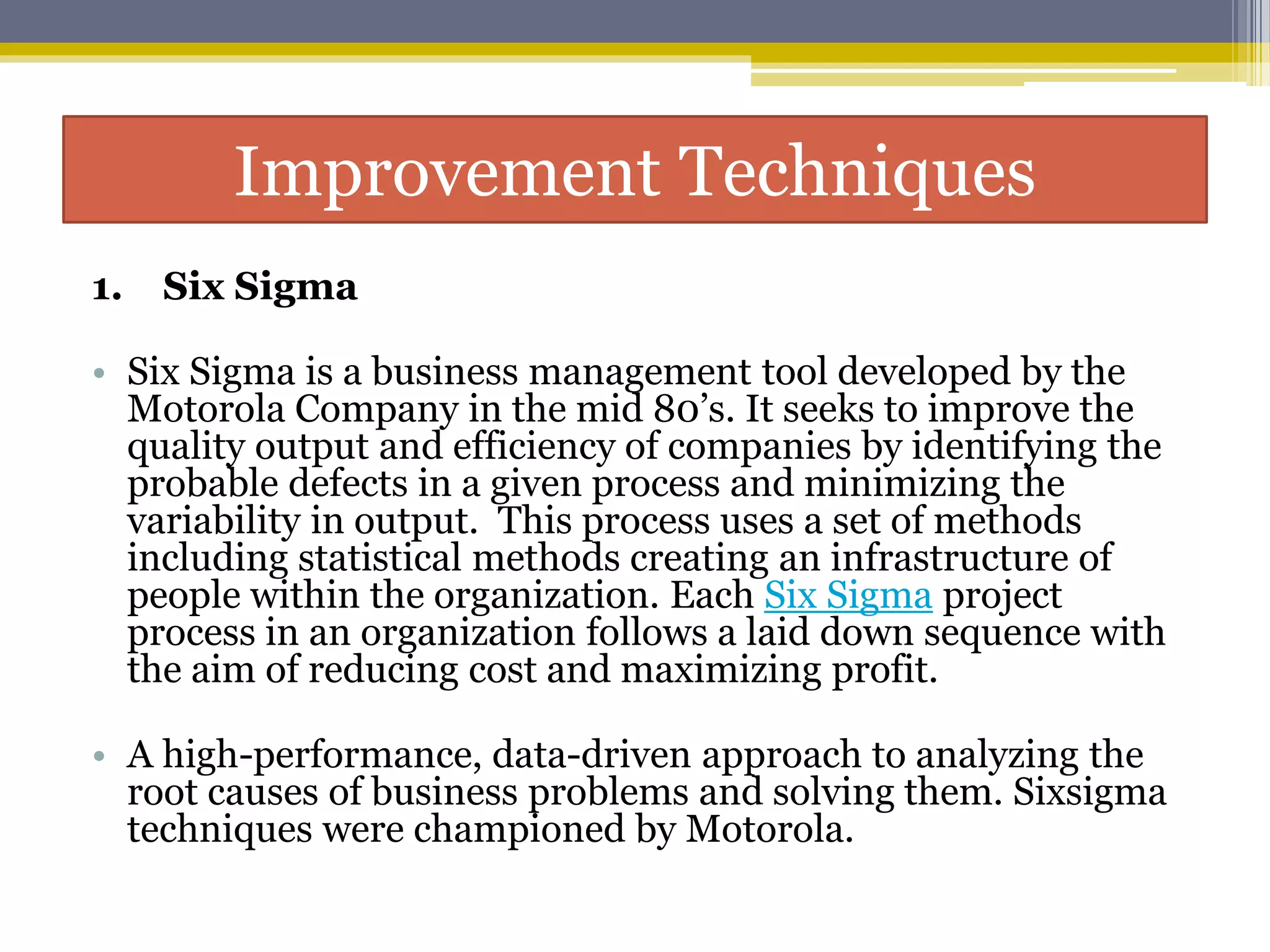 Improvement Techniques
1. Six Sigma
• Six Sigma is a business management tool developed by the
Motorola Company in the mid 80’s. It seeks to improve the
quality output and efficiency of companies by identifying the
probable defects in a given process and minimizing the
variability in output. This process uses a set of methods
including statistical methods creating an infrastructure of
people within the organization. Each Six Sigma project
process in an organization follows a laid down sequence with
the aim of reducing cost and maximizing profit.
• A high-performance, data-driven approach to analyzing the
root causes of business problems and solving them. Sixsigma
techniques were championed by Motorola.
 