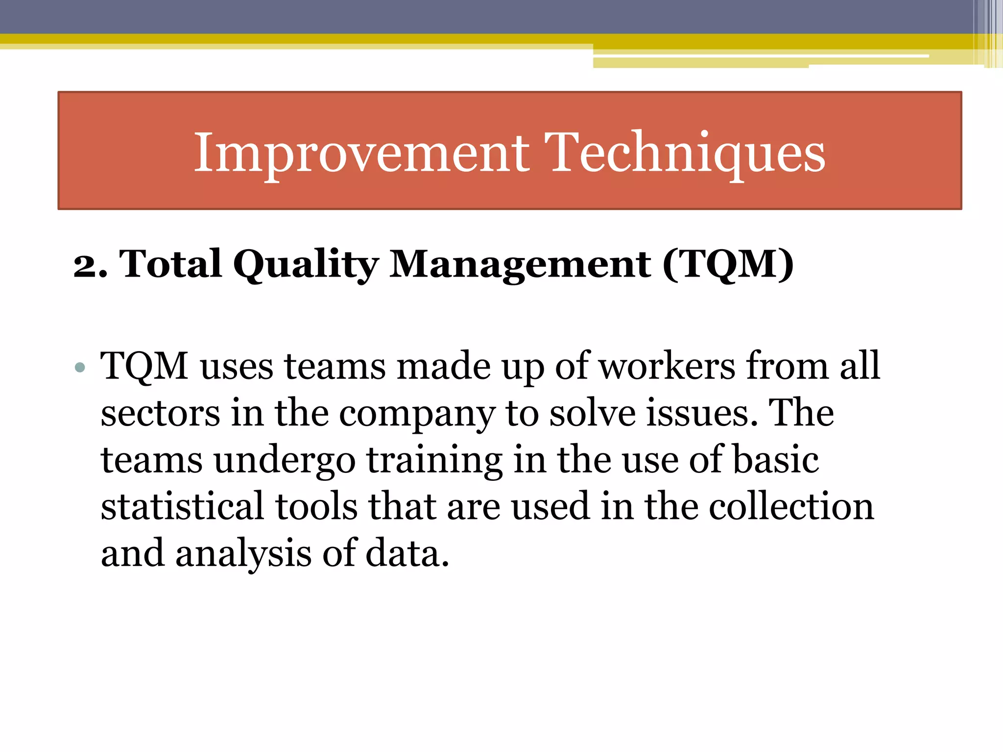 2. Total Quality Management (TQM)
• TQM uses teams made up of workers from all
sectors in the company to solve issues. The
teams undergo training in the use of basic
statistical tools that are used in the collection
and analysis of data.
Improvement Techniques
 