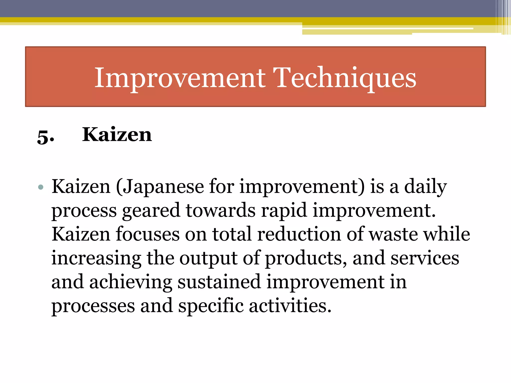 5. Kaizen
• Kaizen (Japanese for improvement) is a daily
process geared towards rapid improvement.
Kaizen focuses on total reduction of waste while
increasing the output of products, and services
and achieving sustained improvement in
processes and specific activities.
Improvement Techniques
 