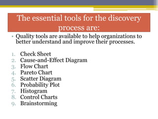 The essential tools for the discovery
process are:
• Quality tools are available to help organizations to
better understand and improve their processes.
1. Check Sheet
2. Cause-and-Effect Diagram
3. Flow Chart
4. Pareto Chart
5. Scatter Diagram
6. Probability Plot
7. Histogram
8. Control Charts
9. Brainstorming
 