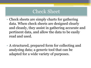 Check Sheet
• Check sheets are simply charts for gathering
data. When check sheets are designed clearly
and cleanly, they assist in gathering accurate and
pertinent data, and allow the data to be easily
read and used.
• A structured, prepared form for collecting and
analyzing data; a generic tool that can be
adapted for a wide variety of purposes.
 