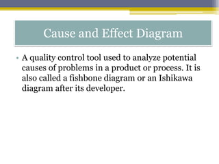 Cause and Effect Diagram
• A quality control tool used to analyze potential
causes of problems in a product or process. It is
also called a fishbone diagram or an Ishikawa
diagram after its developer.
 
