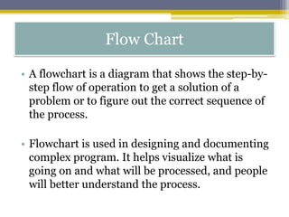 • A flowchart is a diagram that shows the step-by-
step flow of operation to get a solution of a
problem or to figure out the correct sequence of
the process.
• Flowchart is used in designing and documenting
complex program. It helps visualize what is
going on and what will be processed, and people
will better understand the process.
Flow Chart
 