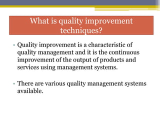 What is quality improvement
techniques?
• Quality improvement is a characteristic of
quality management and it is the continuous
improvement of the output of products and
services using management systems.
• There are various quality management systems
available.
 