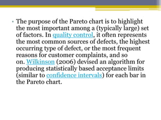 • The purpose of the Pareto chart is to highlight
the most important among a (typically large) set
of factors. In quality control, it often represents
the most common sources of defects, the highest
occurring type of defect, or the most frequent
reasons for customer complaints, and so
on. Wilkinson (2006) devised an algorithm for
producing statistically based acceptance limits
(similar to confidence intervals) for each bar in
the Pareto chart.
 