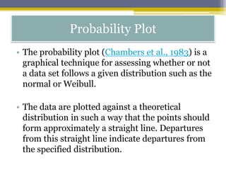 Probability Plot
• The probability plot (Chambers et al., 1983) is a
graphical technique for assessing whether or not
a data set follows a given distribution such as the
normal or Weibull.
• The data are plotted against a theoretical
distribution in such a way that the points should
form approximately a straight line. Departures
from this straight line indicate departures from
the specified distribution.
 