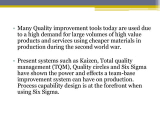 • Many Quality improvement tools today are used due
to a high demand for large volumes of high value
products and services using cheaper materials in
production during the second world war.
• Present systems such as Kaizen, Total quality
management (TQM), Quality circles and Six Sigma
have shown the power and effects a team-base
improvement system can have on production.
Process capability design is at the forefront when
using Six Sigma.
 