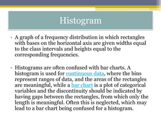 Histogram
• A graph of a frequency distribution in which rectangles
with bases on the horizontal axis are given widths equal
to the class intervals and heights equal to the
corresponding frequencies.
• Histograms are often confused with bar charts. A
histogram is used for continuous data, where the bins
represent ranges of data, and the areas of the rectangles
are meaningful, while a bar chart is a plot of categorical
variables and the discontinuity should be indicated by
having gaps between the rectangles, from which only the
length is meaningful. Often this is neglected, which may
lead to a bar chart being confused for a histogram.
 