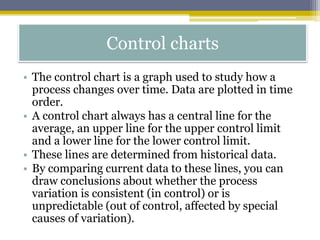 Control charts
• The control chart is a graph used to study how a
process changes over time. Data are plotted in time
order.
• A control chart always has a central line for the
average, an upper line for the upper control limit
and a lower line for the lower control limit.
• These lines are determined from historical data.
• By comparing current data to these lines, you can
draw conclusions about whether the process
variation is consistent (in control) or is
unpredictable (out of control, affected by special
causes of variation).
 
