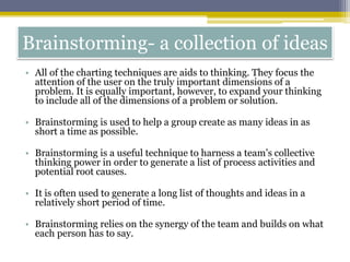 Brainstorming- a collection of ideas
• All of the charting techniques are aids to thinking. They focus the
attention of the user on the truly important dimensions of a
problem. It is equally important, however, to expand your thinking
to include all of the dimensions of a problem or solution.
• Brainstorming is used to help a group create as many ideas in as
short a time as possible.
• Brainstorming is a useful technique to harness a team’s collective
thinking power in order to generate a list of process activities and
potential root causes.
• It is often used to generate a long list of thoughts and ideas in a
relatively short period of time.
• Brainstorming relies on the synergy of the team and builds on what
each person has to say.
 