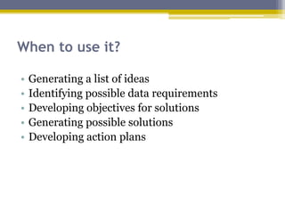 When to use it?
• Generating a list of ideas
• Identifying possible data requirements
• Developing objectives for solutions
• Generating possible solutions
• Developing action plans
 
