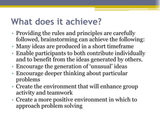 What does it achieve?
• Providing the rules and principles are carefully
followed, brainstorming can achieve the following:
• Many ideas are produced in a short timeframe
• Enable participants to both contribute individually
and to benefit from the ideas generated by others.
• Encourage the generation of ‘unusual’ ideas
• Encourage deeper thinking about particular
problems
• Create the environment that will enhance group
activity and teamwork
• Create a more positive environment in which to
approach problem solving
 