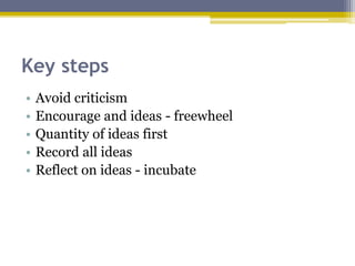 Key steps
• Avoid criticism
• Encourage and ideas - freewheel
• Quantity of ideas first
• Record all ideas
• Reflect on ideas - incubate
 