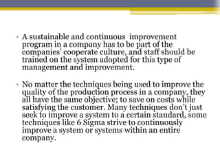 • A sustainable and continuous improvement
program in a company has to be part of the
companies’ cooperate culture, and staff should be
trained on the system adopted for this type of
management and improvement.
• No matter the techniques being used to improve the
quality of the production process in a company, they
all have the same objective; to save on costs while
satisfying the customer. Many techniques don’t just
seek to improve a system to a certain standard, some
techniques like 6 Sigma strive to continuously
improve a system or systems within an entire
company.
 