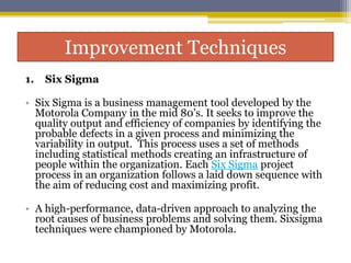 Improvement Techniques
1. Six Sigma
• Six Sigma is a business management tool developed by the
Motorola Company in the mid 80’s. It seeks to improve the
quality output and efficiency of companies by identifying the
probable defects in a given process and minimizing the
variability in output. This process uses a set of methods
including statistical methods creating an infrastructure of
people within the organization. Each Six Sigma project
process in an organization follows a laid down sequence with
the aim of reducing cost and maximizing profit.
• A high-performance, data-driven approach to analyzing the
root causes of business problems and solving them. Sixsigma
techniques were championed by Motorola.
 