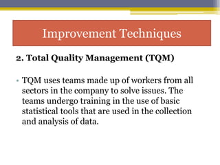 2. Total Quality Management (TQM)
• TQM uses teams made up of workers from all
sectors in the company to solve issues. The
teams undergo training in the use of basic
statistical tools that are used in the collection
and analysis of data.
Improvement Techniques
 