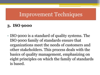 3. ISO 9000
• ISO 9000 is a standard of quality systems. The
ISO 9000 family of standards ensure that
organizations meet the needs of customers and
other stakeholders. This process deals with the
basics of quality management, emphasizing on
eight principles on which the family of standards
is based.
Improvement Techniques
 