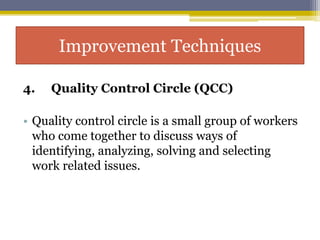 4. Quality Control Circle (QCC)
• Quality control circle is a small group of workers
who come together to discuss ways of
identifying, analyzing, solving and selecting
work related issues.
Improvement Techniques
 