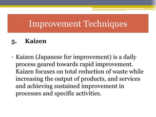 5. Kaizen
• Kaizen (Japanese for improvement) is a daily
process geared towards rapid improvement.
Kaizen focuses on total reduction of waste while
increasing the output of products, and services
and achieving sustained improvement in
processes and specific activities.
Improvement Techniques
 