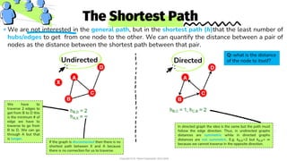 The Shortest Path
We are not interested in the general path, but in the shortest path (𝒉)that the least number of
hubs/edges to get from one node to the other. We can quantify the distance between a pair of
nodes as the distance between the shortest path between that pair.
Undirected Directed
We have to
traverse 2 edges to
get from B to D this
is the minimum # of
edge we have to
traverse to go from
B to D. We can go
through A but that
is longer.
If the graph is disconnected then there is no
shortest path between X and A because
there is no connection for us to traverse.
In directed graph the idea is the same but the path must
follow the edge direction. Thus, in undirected graphs
distances are symmetric while in directed graphs
distances are not symmetric. E.g. ℎ𝐵,𝐷=2 but ℎ𝐷,𝐵= ∞
because we cannot traverse in the opposite direction.
Q: what is the distance
of the node to itself?
Copyright © Dr. Reem Essameldin 2023-2024
 