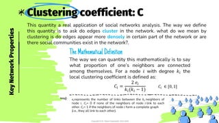 Clustering coefficient: C
This quantity a real application of social networks analysis. The way we define
this quantity is to ask do edges cluster in the network. what do we mean by
clustering is do edges appear more densely in certain part of the network or are
there social communities exist in the network?.
The way we can quantity this mathematically is to say
what proportion of one’s neighbors are connected
among themselves. For a node 𝑖 with degree 𝑘𝑖 the
local clustering coefficient is defined as:
𝐶𝑖 =
2 𝑒𝑖
𝑘𝑖(𝑘𝑖 − 1)
TheMathematicalDefinition
Key
Network
Properties
Copyright © Dr. Reem Essameldin 2023-2024
𝑒𝑖represents the number of links between the 𝑘𝑖 neighbors of
node 𝑖. 𝐶𝑖= 0 if none of the neighbors of node 𝑖 link to each
other. 𝐶𝑖= 1 if the neighbors of node 𝑖 form a complete graph
(i.e., they all link to each other).
𝐶𝑖 ∈ [0, 1]
 
