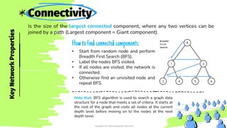 Connectivity
Is the size of the largest connected component, where any two vertices can be
joined by a path (Largest component = Giant component).
• Start from random node and perform
Breadth First Search (BFS).
• Label the nodes BFS visited.
• If all nodes are visited, the network is
connected.
• Otherwise find an unvisited node and
repeat BFS.
Key
Network
Properties
Copyright © Dr. Reem Essameldin 2023-2024
Howtofind connected components:
Note that: BFS algorithm is used to search a graph data
structure for a node that meets a set of criteria. It starts at
the root of the graph and visits all nodes at the current
depth level before moving on to the nodes at the next
depth level.
 
