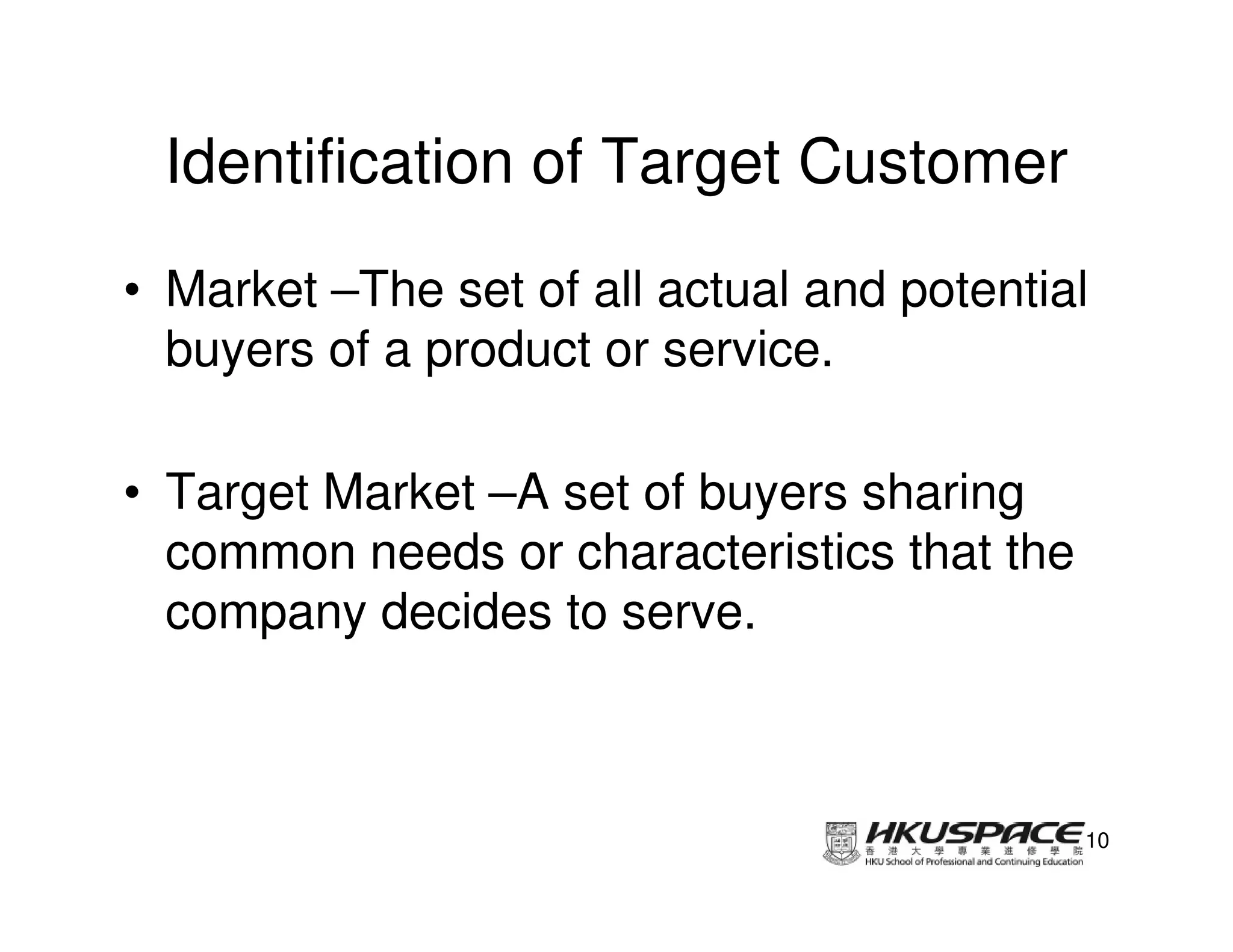 Identification of Target Customer
• Market –The set of all actual and potential
  buyers of a product or service.

• Target Market –A set of buyers sharing
  common needs or characteristics that the
  company decides to serve.



                                             10
 