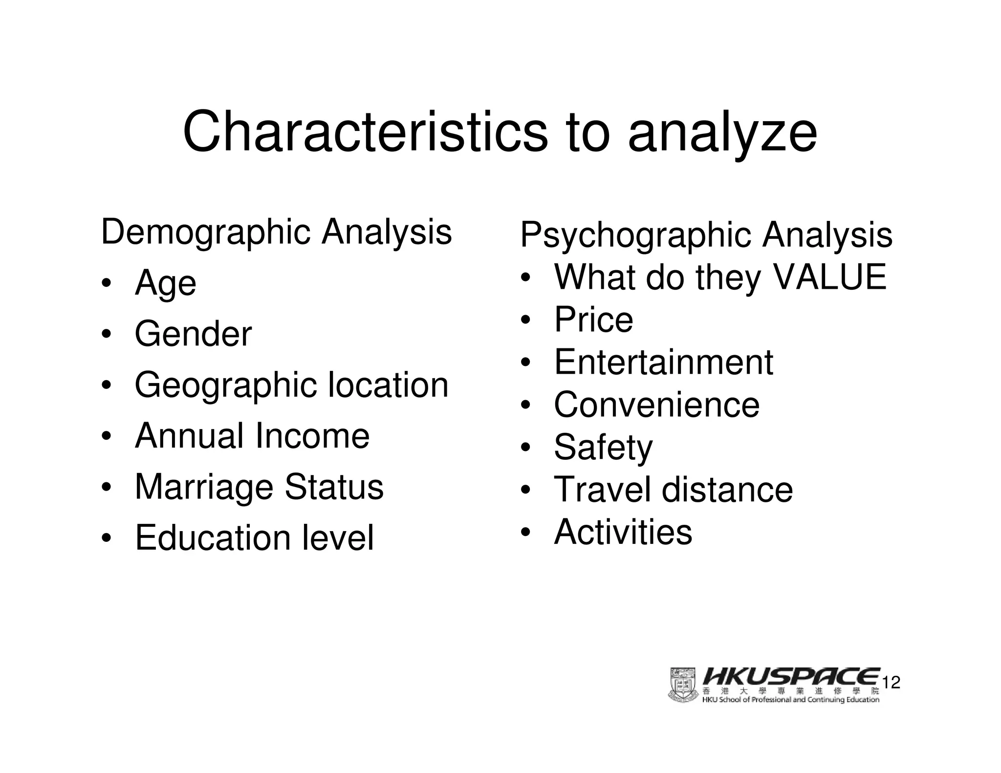 Characteristics to analyze
Demographic Analysis    Psychographic Analysis
• Age                   • What do they VALUE
• Gender                • Price
                        • Entertainment
• Geographic location
                        • Convenience
• Annual Income         • Safety
• Marriage Status       • Travel distance
• Education level       • Activities



                                             12
 