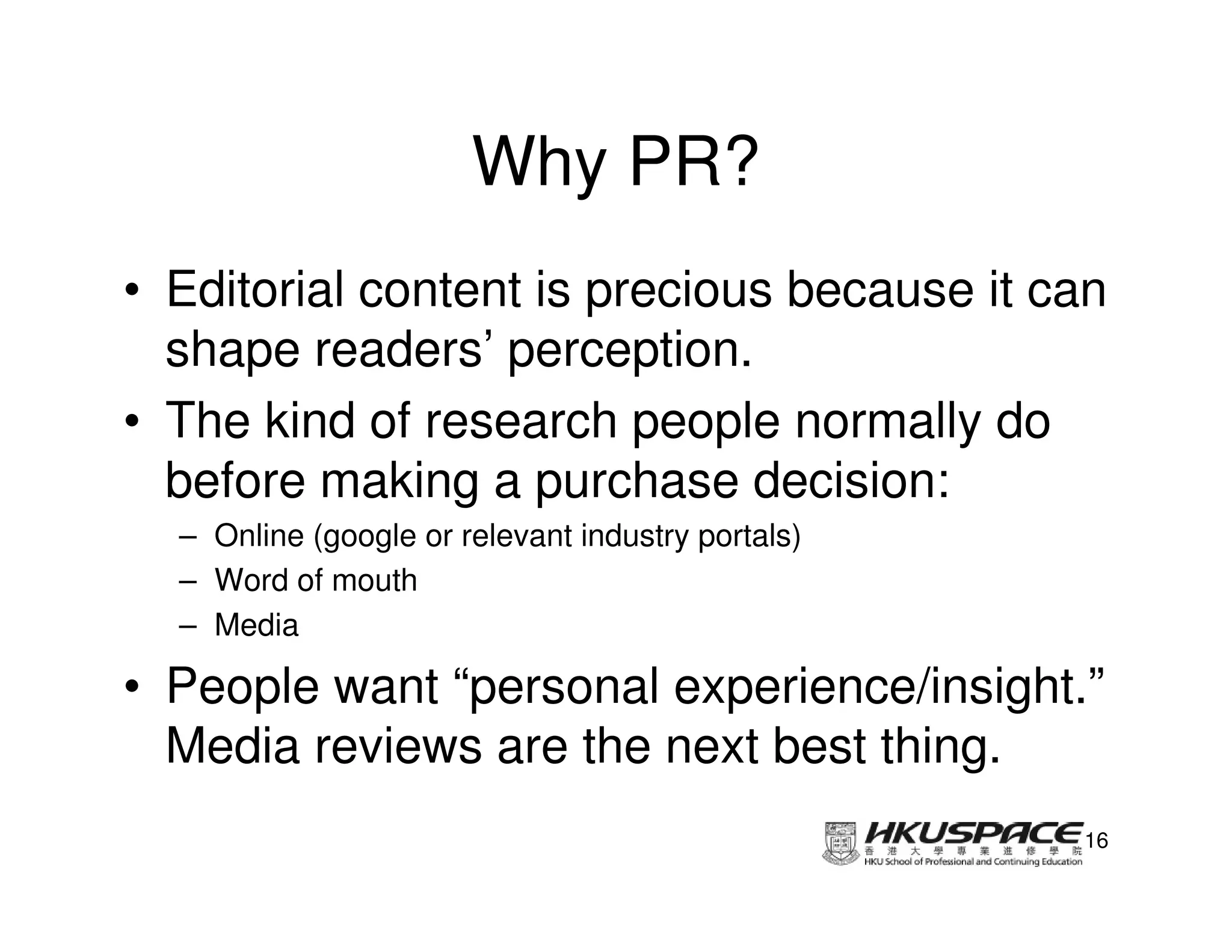 Why PR?
• Editorial content is precious because it can
  shape readers’ perception.
• The kind of research people normally do
  before making a purchase decision:
  – Online (google or relevant industry portals)
  – Word of mouth
  – Media

• People want “personal experience/insight.”
  Media reviews are the next best thing.
                                                   16
 