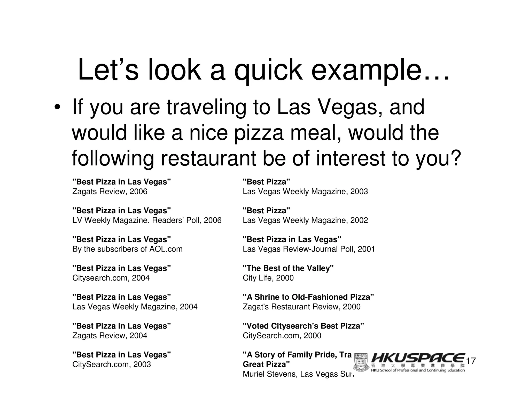 Let’s look a quick example…
• If you are traveling to Las Vegas, and
  would like a nice pizza meal, would the
  following restaurant be of interest to you?
  "Best Pizza in Las Vegas"                 "Best Pizza"
  Zagats Review, 2006                       Las Vegas Weekly Magazine, 2003

  "Best Pizza in Las Vegas"                 "Best Pizza"
  LV Weekly Magazine. Readers’ Poll, 2006   Las Vegas Weekly Magazine, 2002

  "Best Pizza in Las Vegas"                 "Best Pizza in Las Vegas"
  By the subscribers of AOL.com             Las Vegas Review-Journal Poll, 2001

  "Best Pizza in Las Vegas"                 "The Best of the Valley"
  Citysearch.com, 2004                      City Life, 2000

  "Best Pizza in Las Vegas"                 "A Shrine to Old-Fashioned Pizza"
  Las Vegas Weekly Magazine, 2004           Zagat's Restaurant Review, 2000

  "Best Pizza in Las Vegas"                 "Voted Citysearch's Best Pizza"
  Zagats Review, 2004                       CitySearch.com, 2000

  "Best Pizza in Las Vegas"                 "A Story of Family Pride, Tradition and
  CitySearch.com, 2003                      Great Pizza"                              17
                                            Muriel Stevens, Las Vegas Sun
 
